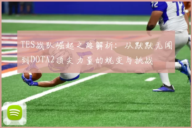 TES战队崛起之路解析：从默默无闻到DOTA2顶尖力量的蜕变与挑战