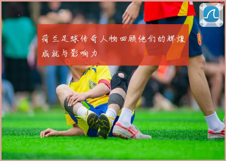 荷兰足球传奇人物回顾他们的辉煌成就与影响力