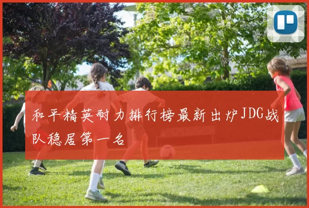 和平精英耐力排行榜最新出炉JDG战队稳居第一名