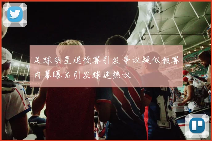 足球明星退役赛引发争议疑似假赛内幕曝光引发球迷热议