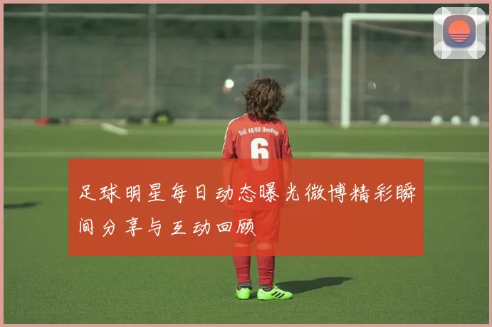 足球明星每日动态曝光微博精彩瞬间分享与互动回顾