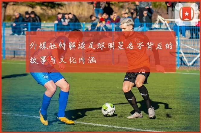 外媒独特解读足球明星名字背后的故事与文化内涵
