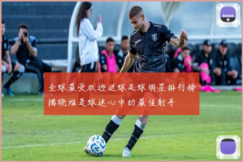 全球最受欢迎进球足球明星排行榜揭晓谁是球迷心中的最佳射手