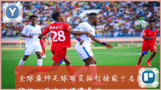 全球最帅足球明星排行榜前十名揭晓你心目中的偶像是谁