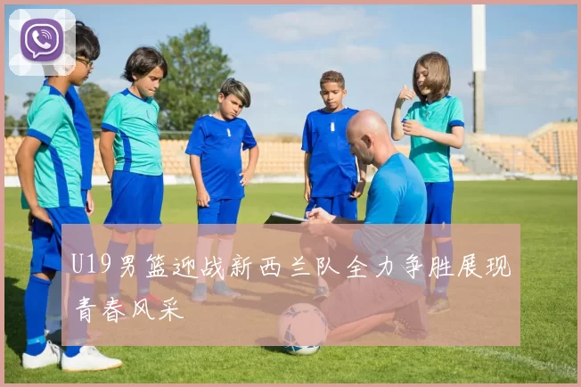 U19男篮迎战新西兰队全力争胜展现青春风采