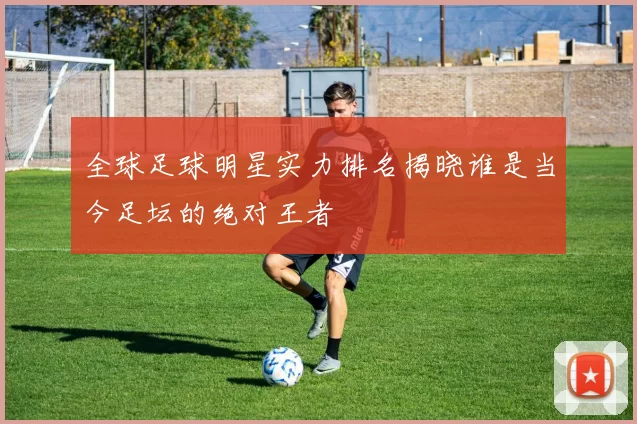 全球足球明星实力排名揭晓谁是当今足坛的绝对王者
