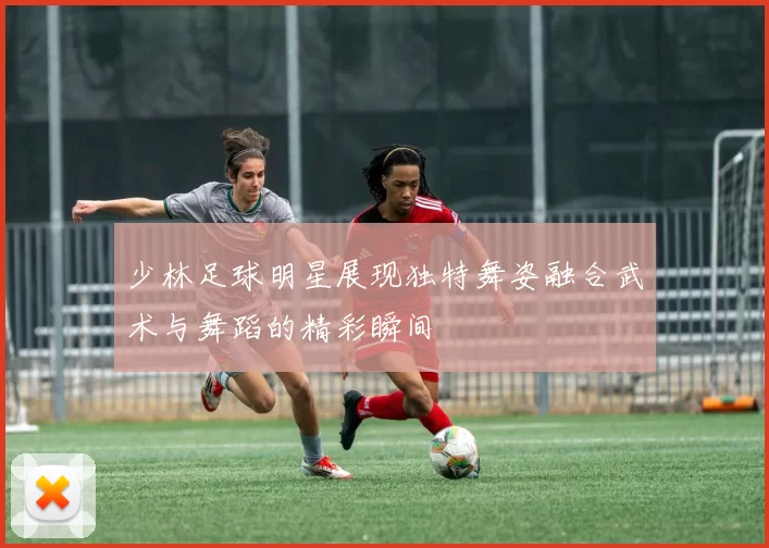 少林足球明星展现独特舞姿融合武术与舞蹈的精彩瞬间