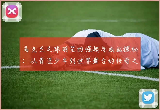 乌克兰足球明星的崛起与成就探秘：从青涩少年到世界舞台的传奇之路