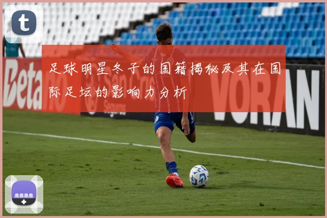 足球明星冬子的国籍揭秘及其在国际足坛的影响力分析