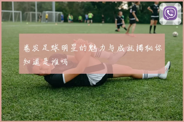 卷发足球明星的魅力与成就揭秘你知道是谁吗