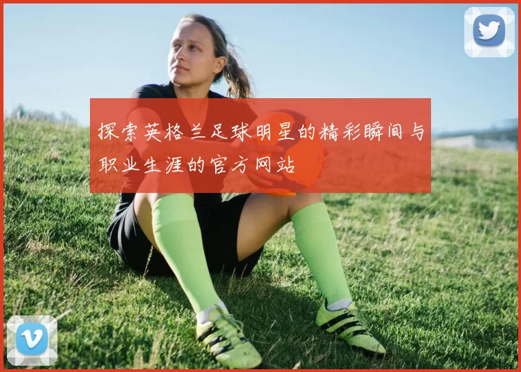 探索英格兰足球明星的精彩瞬间与职业生涯的官方网站