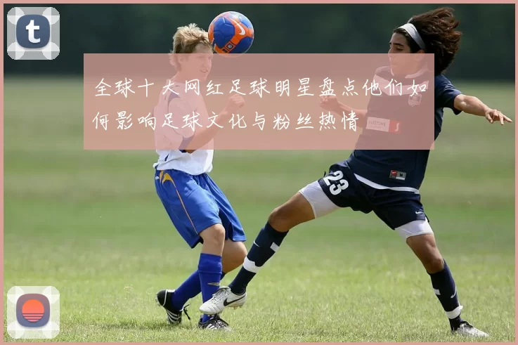 全球十大网红足球明星盘点他们如何影响足球文化与粉丝热情