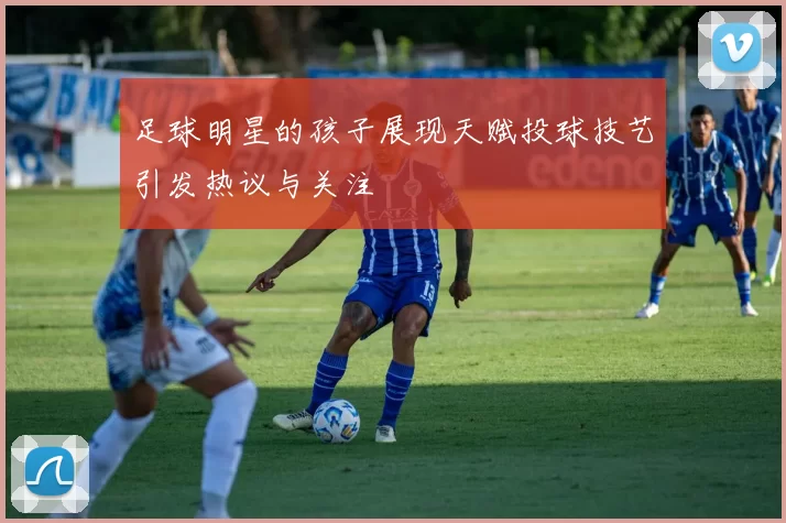 足球明星的孩子展现天赋投球技艺引发热议与关注