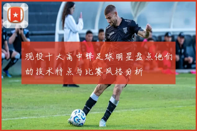 现役十大高中锋足球明星盘点他们的技术特点与比赛风格分析
