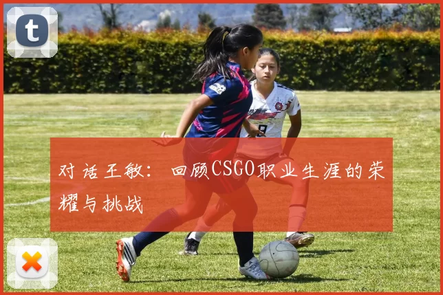 对话王敏：回顾CSGO职业生涯的荣耀与挑战