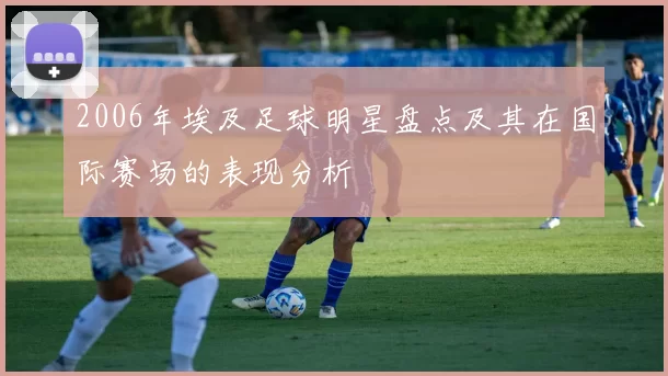 2006年埃及足球明星盘点及其在国际赛场的表现分析