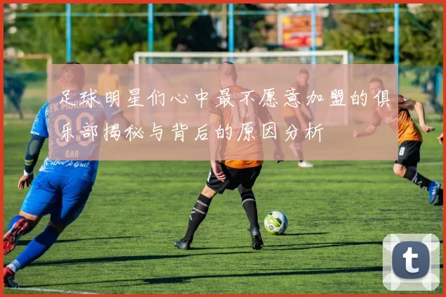 足球明星们心中最不愿意加盟的俱乐部揭秘与背后的原因分析