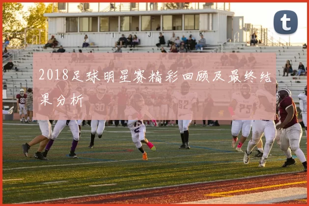 2018足球明星赛精彩回顾及最终结果分析