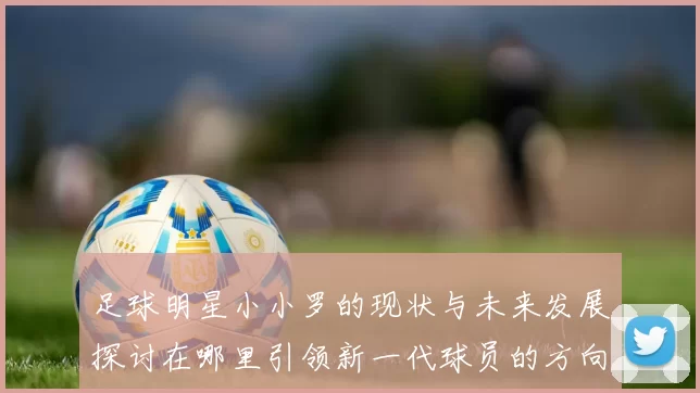 足球明星小小罗的现状与未来发展探讨在哪里引领新一代球员的方向